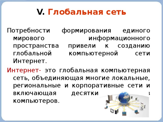 V. Глобальная сеть Потребности формирования единого мирового информационного пространства привели к созданию глобальной компьютерной сети Интернет. Интернет- это глобальная компьютерная сеть, объединяющая многие локальные, региональные и корпоративные сети и включающая десятки миллионов компьютеров. 