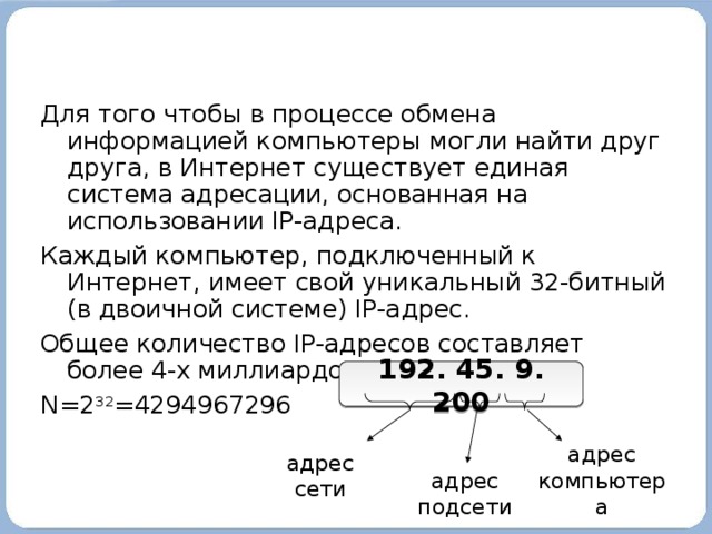 Для того чтобы в процессе обмена информацией компьютеры могли найти друг друга, в Интернет существует единая система адресации, основанная на использовании IP-адреса. Каждый компьютер, подключенный к Интернет, имеет свой уникальный 32-битный (в двоичной системе) IP-адрес. Общее количество IP-адресов составляет более 4-х миллиардов: N=2 32 =4294967296 192. 45. 9. 200 адрес компьютера адрес сети адрес подсети 