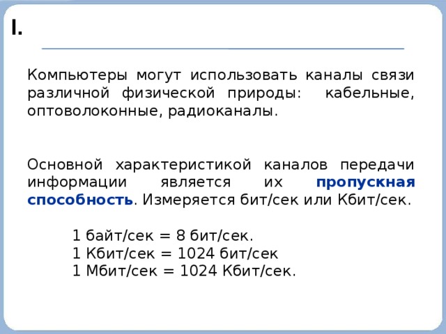 I. Компьютеры могут использовать каналы связи различной физической природы: кабельные, оптоволоконные, радиоканалы. Основной характеристикой каналов передачи информации является их пропускная способность . Измеряется бит/сек или Кбит/сек. 1 байт/сек = 8 бит/сек. 1 Кбит/сек = 1024 бит/сек 1 Мбит/сек = 1024 Кбит/сек. 