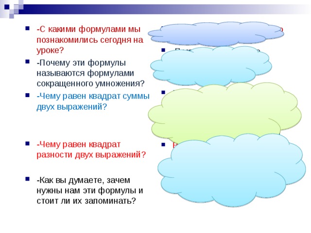 -С какими формулами мы познакомились сегодня на уроке? -Почему эти формулы называются формулами сокращенного умножения? -Чему равен квадрат суммы двух выражений?   -Чему равен квадрат разности двух выражений? С формулами сокращенного умножения  Позволяют некоторые многочлены умножать короче, быстрее, чем остальные. Равен квадрату первого выражения плюс удвоенное произведение первого и второго выражения плюс квадрат второго выражения Равен квадрату первого выражения минус удвоенное произведение первого и второго выражения плюс квадрат второго выражения  -Как вы думаете, зачем нужны нам эти формулы и стоит ли их запоминать?  