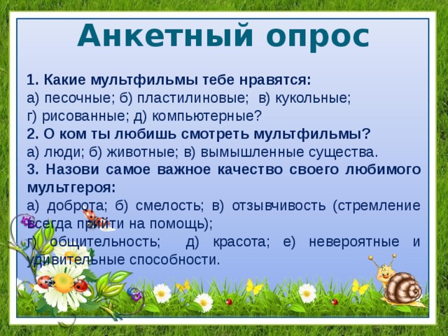 Анкетный опрос 1. Какие мультфильмы тебе нравятся: а) песочные; б) пластилиновые; в) кукольные; г) рисованные; д) компьютерные? 2. О ком ты любишь смотреть мультфильмы? а) люди; б) животные; в) вымышленные существа. 3. Назови самое важное качество своего любимого мультгероя: а) доброта; б) смелость; в) отзывчивость (стремление всегда прийти на помощь); г) общительность; д) красота; е) невероятные и удивительные способности. 
