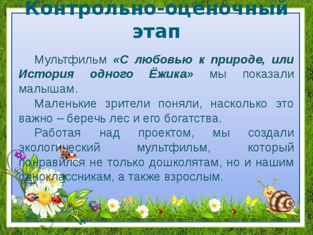 Контрольно-оценочный этап Мультфильм «С любовью к природе, или История одного Ёжика» мы показали малышам. Маленькие зрители поняли, насколько это важно – беречь лес и его богатства. Работая над проектом, мы создали экологический мультфильм, который понравился не только дошколятам, но и нашим одноклассникам, а также взрослым. 