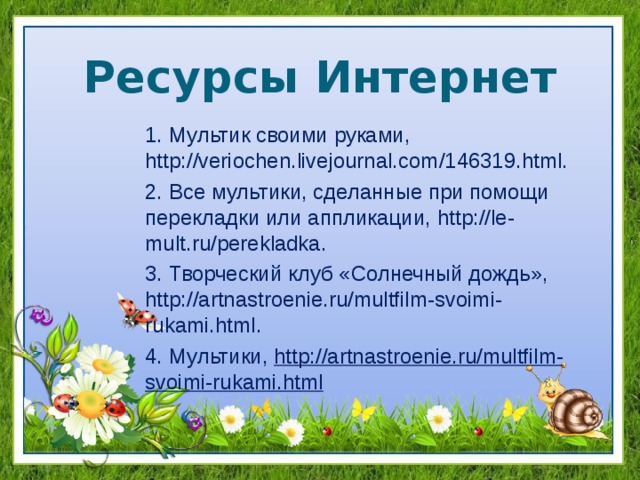 Ресурсы Интернет 1. Мультик своими руками, http://veriochen.livejournal.com/146319.html. 2. Все мультики, сделанные при помощи перекладки или аппликации, http :// le - mult . ru / perekladka . 3. Творческий клуб «Солнечный дождь», http://artnastroenie.ru/multfilm-svoimi-rukami.html. 4. Мультики, http://artnastroenie.ru/multfilm-svoimi-rukami.html  