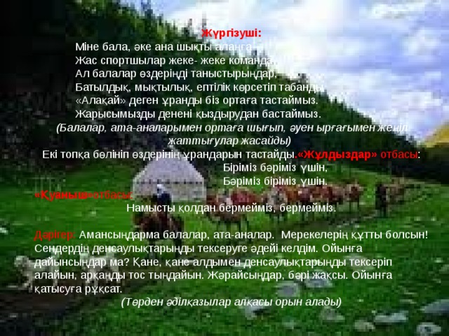 Жүргізуші:  Міне бала, әке ана шықты алаңға  Жас спортшылар жеке- жеке команда  Ал балалар өздеріңді таныстырыңдар,  Батылдық, мықтылық, ептілік көрсетіп табанды  «Алақай» деген ұранды біз ортаға тастаймыз.  Жарысымызды денені қыздырудан бастаймыз. (Балалар, ата-аналарымен ортаға шығып, әуен ырғағымен жеңіл жаттығулар жасайды)  Екі топқа бөлініп өздерінің ұрандарын тастайды .«Жұлдыздар» отбасы :  Біріміз бәріміз үшін,  Бәріміз біріміз үшін. «Қуаныш» отбасы: Намысты қолдан бермейміз, бермейміз. Дәрігер: Амансыңдарма балалар, ата-аналар. Мерекелерің құтты болсын! Сендердің денсаулықтарыңды тексеруге әдейі келдім. Ойынға дайынсыңдар ма? Қане, қане алдымен денсаулықтарыңды тексеріп алайын, арқаңды тос тыңдайын. Жәрайсыңдар, бәрі жақсы. Ойынға қатысуға рұқсат. (Төрден әділқазылар алқасы орын алады) 