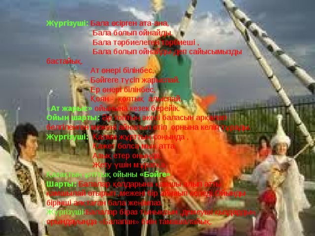 Жүргізуші: Бала өсірген ата-ана,  Бала болып ойнайды.  Бала тәрбиелеген тәрбиеші ,  Бала болып ойнайды-деп сайысымызды бастайық.  Ат өнері білінбес,  Бәйгеге түсіп жарыспай.  Ер өнері білінбес,  Қоян - қолтық алыспай. « Ат жарыс»  ойынына кезек берейік. Ойын шарты: Әр топтың әкесі баласын арқалап белгіленген межені айналып өтіп орнына келіп тұрады. Жүргізуші: Қалма жұрттың соңында ,  Қажет болса мың атта.  Азық етер оныңда,  Жету үшін мұратқа. Қазақтың ұлттық ойыны «Бәйге» Шарты: Балалар қолдарына қамшы алып атты қамшылай отырып ,межені бір айнаып келеді.Ойынды бірінші аяқтаған бала жеңімпаз. Жүргізуші :Балалар біраз тынықсын ,демеуші қыздардың орындауында «Балапан» биін тамашалайық. 