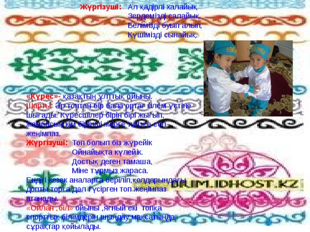 Жүргізуші:   Ал қадірлі халайық   Зердемізді салайық.  Белімізді буып алып,   Күшімізді сынайық. «Күрес»- қазақтың ұлттық ойыны. Шарты: Әр топтан бір бала ортағ кілем үстіне шығады. Күресшілер бірін бірі жығып, жамбасын кім бірінші жерге тигізсе сол жеңімпаз. Жүргізуші:  Топ болып біз жүрейік  Ойнайықта күлейік.  Достық деген тамаша,  Міне тұрмыз жараса. Ендігі кезек аналарға беріліп,қолдарындағы допты торға дәл түсірген топ жеңімпаз атанады. «Ойлан ,біл» ойыны ,яғный екі топқа спорттық білімдерін шыңдау мақсатында сұрақтар қойылады. 