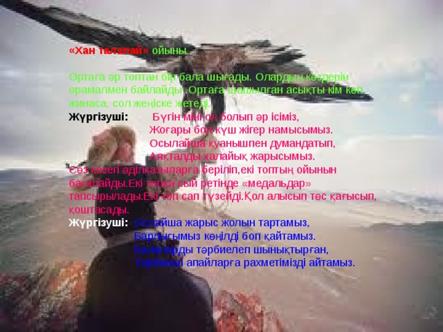 «Хан талапай»  ойыны. Ортаға әр топтан бір бала шығады. Олардың көздерін орамалмен байлайды .Ортаға шашылған асықты кім көп жинаса, сол жеңіске жетеді. Жүргізуші:  Бүгін міні оң болып әр ісіміз,  Жоғары боп күш жігер намысымыз.  Осылайша қуанышпен думандатып,  Аяқталды халайық жарысымыз. Сөз кезегі әділқазыларға беріліп,екі топтың ойынын бағалайды.Екі топқа сый ретінде «медальдар» тапсырылады.Екі топ сап түзейді.Қол алысып төс қағысып, қоштасады. Жүргізуші: Ослайша жарыс жолын тартамыз,  Барлығымыз көңілді боп қайтамыз.  Балаларды тәрбиелеп шынықтырған,  Тәрбиеші апайларға рахметімізді айтамыз. 
