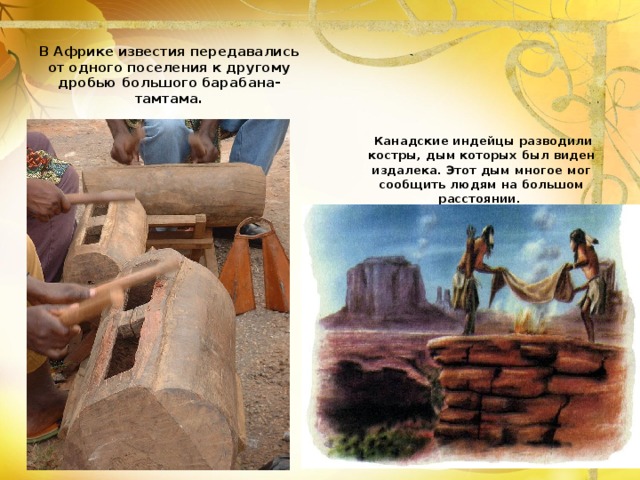   В Африке известия передавались от одного поселения к другому дробью большого барабана- тамтама.  Канадские индейцы разводили костры, дым которых был виден издалека. Этот дым многое мог сообщить людям на большом расстоянии.  