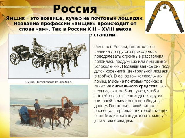 Россия  Ямщик – это возница, кучер на почтовых лошадях. Название профессии «ямщик» происходит от слова «ям». Так в России XIII – XVIII  веков  назывались почтовые станции.   Именно в России, где от одного селения до другого приходилось преодолевать огромные расстояния, появились поддужные или ямщицкие колокольчики. Подвешивались они под дугой коренника (центральной лошади в тройке). В основном колокольчики помещались на почтовых тройках в качестве сигнального средства . Во-первых, сигнал был нужен, чтобы потребовать от пешеходов и других экипажей немедленно освободить дорогу. Во-вторых, такой сигнал оповещал персонал почтовой станции о необходимости подготовить смену уставшим лошадям. 