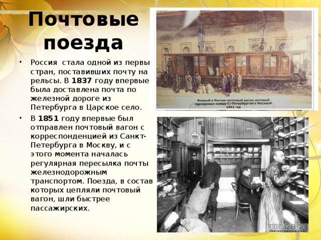 Почтовые поезда Россия стала одной из первых стран, поставивших почту на рельсы. В 1837 году впервые была доставлена почта по железной дороге из Петербурга в Царское село. В 1851 году впервые был отправлен почтовый вагон с корреспонденцией из Санкт-Петербурга в Москву, и с этого момента началась регулярная пересылка почты железнодорожным транспортом. Поезда, в состав которых цепляли почтовый вагон, шли быстрее пассажирских. 