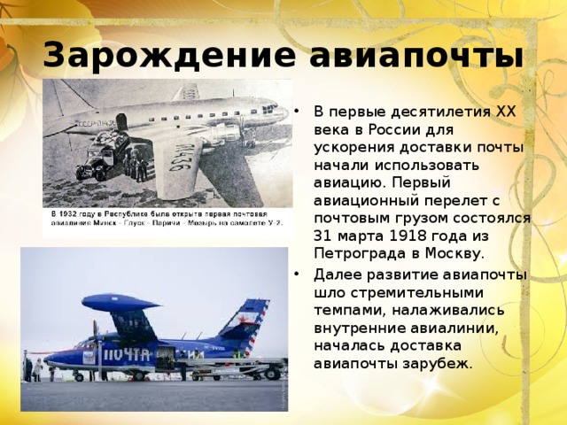 Зарождение авиапочты В первые десятилетия XX века в России для ускорения доставки почты начали использовать авиацию. Первый авиационный перелет с почтовым грузом состоялся 31 марта 1918 года из Петрограда в Москву. Далее развитие авиапочты шло стремительными темпами, налаживались внутренние авиалинии, началась доставка авиапочты зарубеж. 