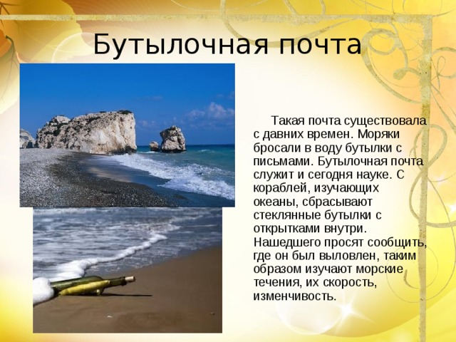 Бутылочная почта  Такая почта существовала с давних времен. Моряки бросали в воду бутылки с письмами. Бутылочная почта служит и сегодня науке. С кораблей, изучающих океаны, сбрасывают стеклянные бутылки с открытками внутри. Нашедшего просят сообщить, где он был выловлен, таким образом изучают морские течения, их скорость, изменчивость. 