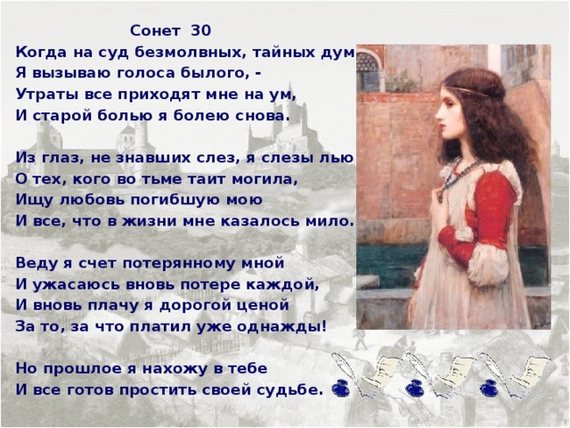  Сонет 30 Когда на суд безмолвных, тайных дум Я вызываю голоса былого, - Утраты все приходят мне на ум, И старой болью я болею снова.  Из глаз, не знавших слез, я слезы лью О тех, кого во тьме таит могила, Ищу любовь погибшую мою И все, что в жизни мне казалось мило.  Веду я счет потерянному мной И ужасаюсь вновь потере каждой, И вновь плачу я дорогой ценой За то, за что платил уже однажды!  Но прошлое я нахожу в тебе И все готов простить своей судьбе.   