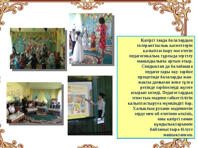 Қазіргі таңда балалардың толеранттылық қасиеттерін қалыптастыру мәселесін педагогикалық тұрғыда зерттеу маңыздылығы артып отыр. Сондықтан да балабақша педагогтары оқу-тәрбие процесінде балаларды жан-жақты дамыған жеке тұлға ретінде тәрбиелеуді жүзеге асырып келеді. Педагогтардың этностық-мәдени сәйкестілігін қалыптастыруға мүмкіндігі бар. Халықтың рухани мәдениетін зерде мен ой елегінен өткізіп, оны қазіргі заман құндылықтарымен байланыстыра білуге машықтанған.  