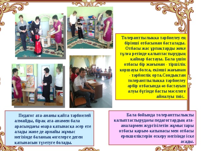 Толеранттылыққа тәрбиелеу ең бірінші отбасынан басталады. Отбасы жас ұрпақтарды жеке тұлға ретінде қалыптастырудың қайнар бастауы. Бала үшін отбасы бір жағынан - тіршілік қоршауы болса, екінші жағынан - тәрбиелік орта.Сондықтан толеранттылыққа тәрбиелеу әрбір отбасында өз бастауын алуы бүгінде басты мәселеге айналуы тиіс.  Бала бойында толеранттылықты қалыптастырудағы педагогтардың ата-аналармен жүргізілетін жұмыстары отбасы қарым-қатынасы мен отбасы ерекшеліктерін ескеру негізінде іске асады.  Педагог ата-ананы қайта тәрбиелей алмайды, бірақ ата-анамен бала арасындағы өзара қатынасқа әсер ете алады және де арнайы жұмыс негізінде баланың өзгелерге деген қатынасын түзетуге болады. 