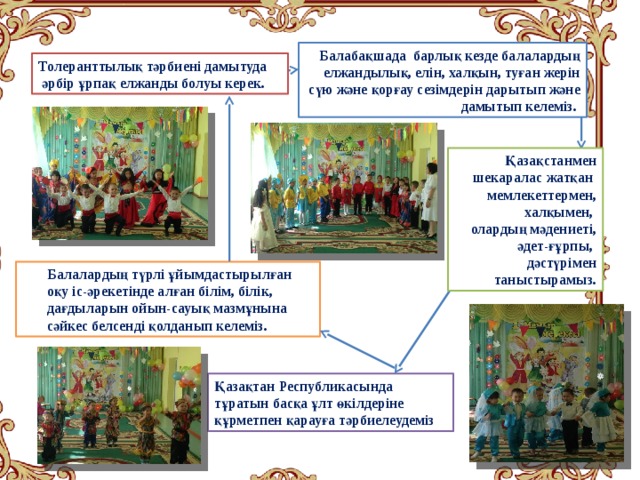 Балабақшада барлық кезде балалардың елжандылық, елін, халқын, туған жерін сүю және қорғау сезімдерін дарытып және дамытып келеміз.  Толеранттылық тәрбиені дамытуда  әрбір ұрпақ елжанды болуы керек.  Қазақстанмен шекаралас жатқан мемлекеттермен, халқымен, олардың мәдениеті, әдет-ғұрпы, дәстүрімен таныстырамыз. Балалардың түрлі ұйымдастырылған оқу іс-әрекетінде алған білім, білік, дағдыларын ойын-сауық мазмұнына сәйкес белсенді қолданып келеміз. Қазақтан Республикасында тұратын басқа ұлт өкілдеріне құрметпен қарауға тәрбиелеудеміз 