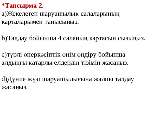 *Тапсырма 2. а)Жекелеген шаруашылық салаларының карталарымен танысыңыз. b)Таңдау бойынша 4 саланың картасын сызыңыз. с)түрлі өнеркәсіптік өнім өндіру бойынша алдыңғы қатарлы елдердің тізімін жасаңыз. d)Дүние жүзі шаруашылығына жалпы талдау жасаңыз. 