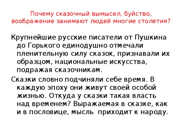 Почему сказочный вымысел, буйство, воображение занимают людей многие столетия? Крупнейшие русские писатели от Пушкина до Горького единодушно отмечали пленительную силу сказок, признавали их образцом, национальные искусства, подражая сказочникам. Сказки словно подчиняли себе время. В каждую эпоху они живут своей особой жизнью. Откуда у сказки такая власть над временем? Выражаемая в сказке, как и в пословице, мысль приходит к народу. 