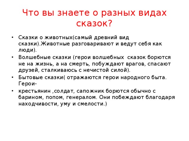 Что вы знаете о разных видах сказок? Сказки о животных(самый древний вид сказки).Животные разговаривают и ведут себя как люди). Волшебные сказки (герои волшебных сказок борются не на жизнь, а на смерть, побуждают врагов, спасают друзей, сталкиваюсь с нечистой силой). Бытовые сказки( отражаются герои народного быта. Герои- крестьянин ,солдат, сапожник борются обычно с барином, попом, генералом. Они побеждают благодаря находчивости, уму и смелости.)  