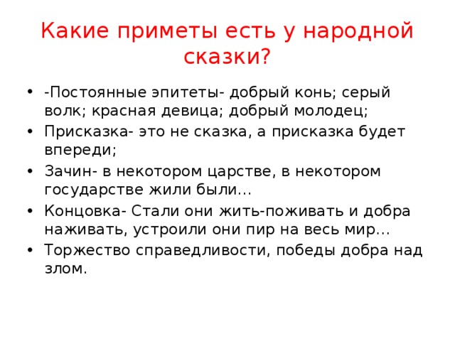 Какие приметы есть у народной сказки? -Постоянные эпитеты- добрый конь; серый волк; красная девица; добрый молодец; Присказка- это не сказка, а присказка будет впереди; Зачин- в некотором царстве, в некотором государстве жили были… Концовка- Стали они жить-поживать и добра наживать, устроили они пир на весь мир… Торжество справедливости, победы добра над злом.  