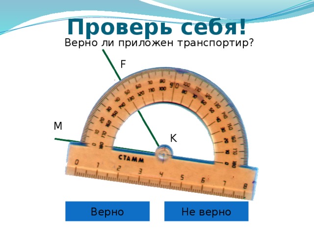 Проверь себя! Верно ли приложен транспортир? F M K Самоконтроль и коррекция знания правила учащихся. Можно провести фронтально, можно скопировать слайды 6 – 12 в отдельную презентацию и в случае проведения урока в компьютерном классе для индивидуальной проработки правила каждым учащимся. Верно Не верно 