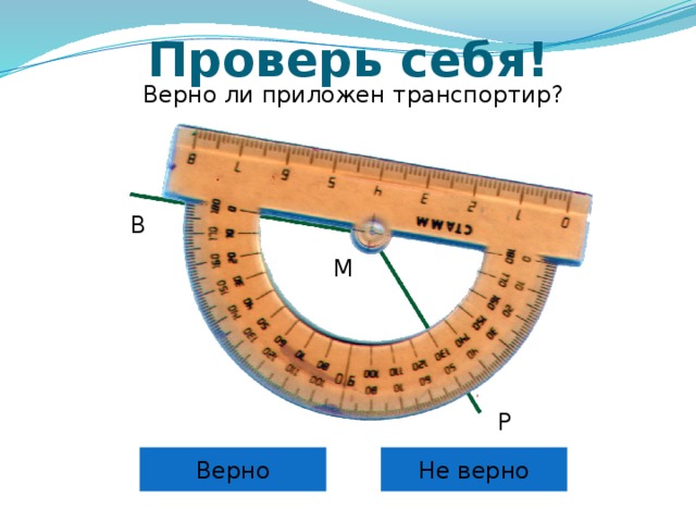 Проверь себя! Верно ли приложен транспортир? B M Самоконтроль и коррекция знания правила учащихся. Можно провести фронтально, можно скопировать слайды 6 – 12 в отдельную презентацию и в случае проведения урока в компьютерном классе для индивидуальной проработки правила каждым учащимся. P Верно Не верно 