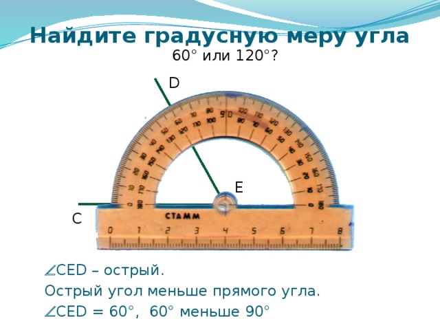 Найдите градусную меру угла 60° или 120°? D E C Самоконтроль и коррекция знания правила учащихся. Можно провести фронтально, можно скопировать слайды 6 – 12 в отдельную презентацию и в случае проведения урока в компьютерном классе для индивидуальной проработки правила каждым учащимся.   CED – острый.  Острый угол меньше прямого угла.   CED = 60°, 60° меньше 90° 