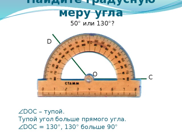 Найдите градусную меру угла 50° или 130°? D O C Самоконтроль и коррекция знания правила учащихся. Можно провести фронтально, можно скопировать слайды 6 – 12 в отдельную презентацию и в случае проведения урока в компьютерном классе для индивидуальной проработки правила каждым учащимся.   DOC – тупой.  Тупой угол больше прямого угла.   DOC = 130°, 130° больше 90° 