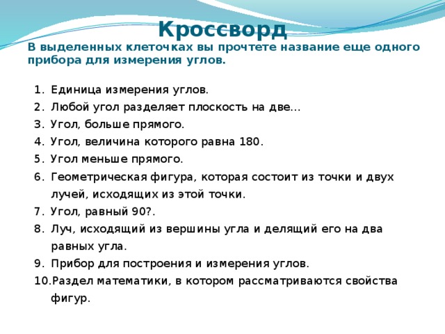 Кроссворд В выделенных клеточках вы прочтете название еще одного прибора для измерения углов. Единица измерения углов. Любой угол разделяет плоскость на две… Угол, больше прямого. Угол, величина которого равна 180. Угол меньше прямого. Геометрическая фигура, которая состоит из точки и двух лучей, исходящих из этой точки. Угол, равный 90?. Луч, исходящий из вершины угла и делящий его на два равных угла. Прибор для построения и измерения углов. Раздел математики, в котором рассматриваются свойства фигур. Дополнительное занимательное задание. Ученикам выдается задание на бумажном носителе, после чего всем классом разгадывают кроссворд, по порядку отгадывая слова. Проводится по усмотрению учителя. 