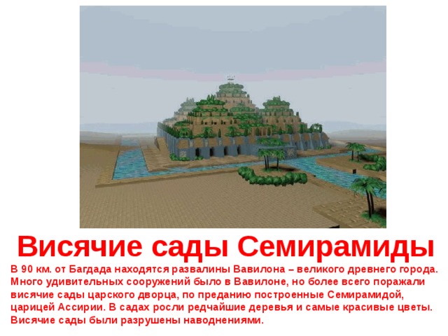 Висячие сады Семирамиды В 90 км. от Багдада находятся развалины Вавилона – великого древнего города. Много удивительных сооружений было в Вавилоне, но более всего поражали висячие сады царского дворца, по преданию построенные Семирамидой, царицей Ассирии. В садах росли редчайшие деревья и самые красивые цветы. Висячие сады были разрушены наводнениями. 