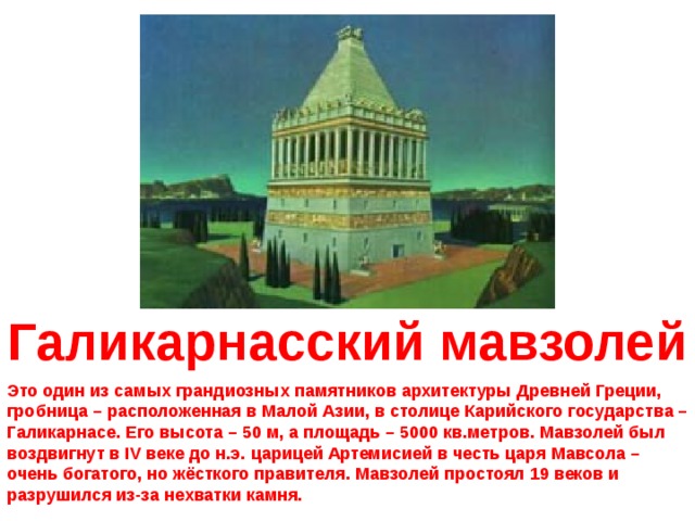 Галикарнасский мавзолей Это один из самых грандиозных памятников архитектуры Древней Греции, гробница – расположенная в Малой Азии, в столице Карийского государства – Галикарнасе. Его высота – 50 м, а площадь – 5000 кв.метров. Мавзолей был воздвигнут в IV веке до н.э.  царицей Артемисией в честь царя Мавсола – очень богатого, но жёсткого правителя. Мавзолей простоял 19 веков и разрушился из-за нехватки камня. 