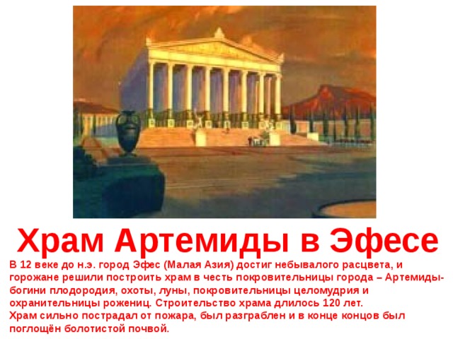 Храм Артемиды в Эфесе В 12 веке до н.э. город Эфес (Малая Азия) достиг небывалого расцвета, и горожане решили построить храм в честь покровительницы города – Артемиды- богини плодородия, охоты, луны, покровительницы целомудрия и охранительницы рожениц. Строительство храма длилось 120 лет. Храм сильно пострадал от пожара, был разграблен и в конце концов был поглощён болотистой почвой. 