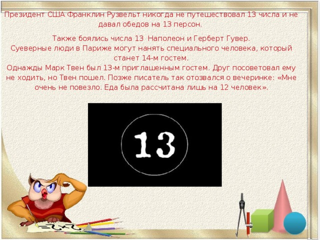 Президент США Франклин Рузвельт никогда не путешествовал 13 числа и не давал обедов на 13 персон. Также боялись числа 13 Наполеон и Герберт Гувер.  Суеверные люди в Париже могут нанять специального человека, который станет 14-м гостем.  Однажды Марк Твен был 13-м приглашенным гостем. Друг посоветовал ему не ходить, но Твен пошел. Позже писатель так отозвался о вечеринке: « Мне очень не повезло. Еда была рассчитана лишь на 12 человек ». 