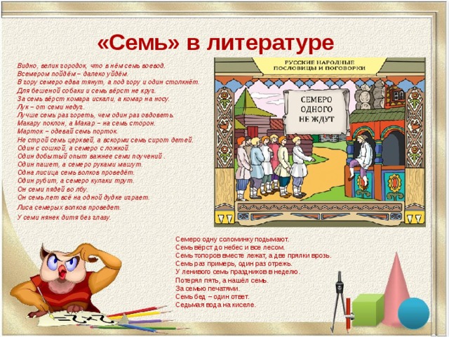 «Семь» в литературе Видно, велик городок, что в нём семь воевод.  Всемером пойдём – далеко уйдём.  В гору семеро едва тянут, а под гору и один столкнёт.  Для бешеной собаки и семь вёрст не круг.  За семь вёрст комара искали, а комар на носу.  Лук – от семи недуг.  Лучше семь раз гореть, чем один раз овдоветь.  Макару поклон, а Макар – на семь сторон.  Марток – одевай семь порток.  Не строй семь церквей, а вскорми семь сирот детей.  Один с сошкой, а семеро с ложкой.  Один добытый опыт важнее семи поучений .  Один пашет, а семеро руками машут.  Одна лисица семь волков проведёт.  Один рубит, а семеро кулаки трут.  Он семи пядей во лбу.  Он семь лет всё на одной дудке играет. Лиса семерых волков проведет. У семи нянек дитя без глазу. Семеро одну соломинку подымают. Семь вёрст до небес и все лесом. Семь топоров вместе лежат, а две прялки врозь. Семь раз примерь, один раз отрежь. У ленивого семь праздников в неделю. Потерял пять, а нашёл семь. За семью печатями. Семь бед – один ответ. Седьмая вода на киселе. 