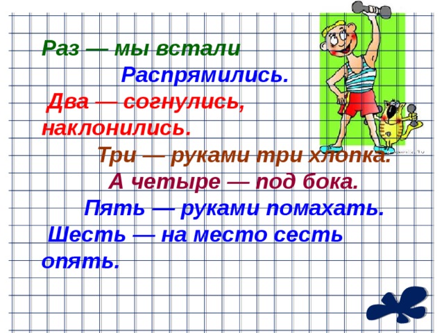 Раз — мы встали  Распрямились.  Два — согнулись, наклонились.   Три — руками три хлопка.  А четыре — под бока.  Пять — руками помахать.  Шесть — на место сесть опять.