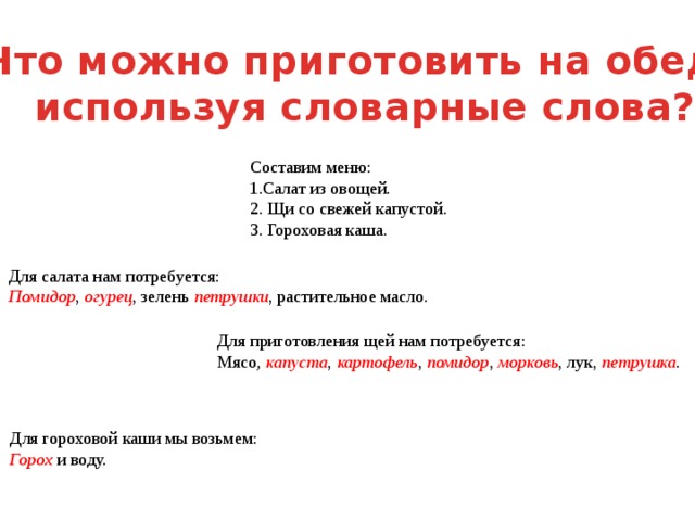 Что можно приготовить на обед,  используя словарные слова? Составим меню: 1.Салат из овощей. 2. Щи со свежей капустой. 3. Гороховая каша. Для салата нам потребуется: Помидор , огурец , зелень петрушки , растительное масло. Для приготовления щей нам потребуется: Мясо , капуста , картофель , помидор , морковь , лук, петрушка . Для гороховой каши мы возьмем: Горох и воду. 