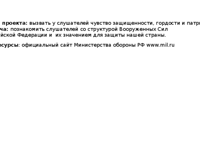 Цель проекта: вызвать у слушателей чувство защищенности, гордости и патриотизма. Задача: познакомить слушателей  со структурой Вооруженных Сил Российской Федерации и их значением для защиты нашей страны. Ресурсы : официальный сайт Министерства обороны РФ www.mil.ru 