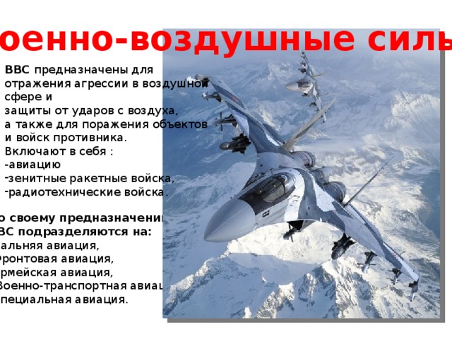 Военно-воздушные силы. ВВС предназначены для отражения агрессии в воздушной сфере и защиты от ударов с воздуха, а также для поражения объектов и войск противника. Включают в себя : -авиацию зенитные ракетные войска, радиотехнические войска. По своему предназначению ВВС подразделяются на: Дальняя авиация, Фронтовая авиация, Армейская авиация,  Военно-транспортная авиация, Специальная авиация. 