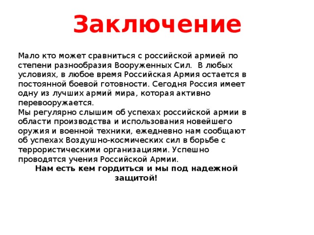 Заключение Мало кто может сравниться с российской армией по степени разнообразия Вооруженных Сил. В любых условиях, в любое время Российская Армия остается в постоянной боевой готовности. Сегодня Россия имеет одну из лучших армий мира, которая активно перевооружается. Мы регулярно слышим об успехах российской армии в области производства и использования новейшего оружия и военной техники, ежедневно нам сообщают об успехах Воздушно-космических сил в борьбе с террористическими организациями. Успешно проводятся учения Российской Армии. Нам есть кем гордиться и мы под надежной защитой! 