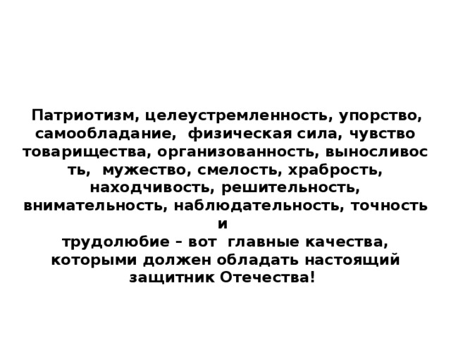   Патриотизм, целеустремленность, упорство, самообладание,  физическая сила, чувство товарищества, организованность, выносливость,  мужество, смелость, храбрость, находчивость, решительность, внимательность, наблюдательность, точность и трудолюбие – вот главные качества, которыми должен обладать настоящий защитник Отечества! 