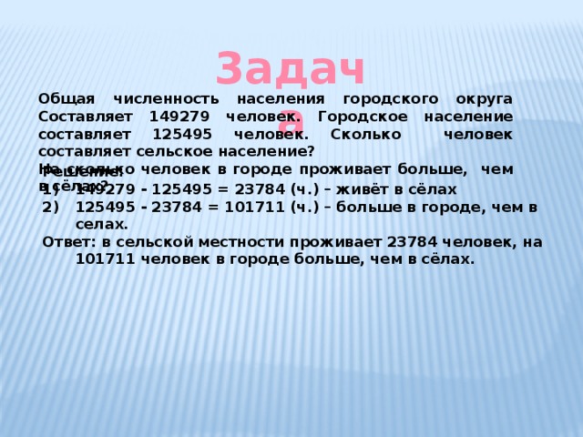 3адача Общая численность населения городского округа Составляет 149279 человек. Городское население составляет 125495 человек. Сколько человек составляет сельское население? На сколько человек в городе проживает больше, чем в сёлах? Решение: 149279 - 125495 = 23784 (ч.) – живёт в сёлах 125495 - 23784 = 101711 (ч.) – больше в городе, чем в селах. Ответ: в сельской местности проживает 23784 человек, на 101711 человек в городе больше, чем в сёлах. 