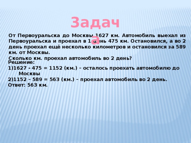 3адача От Первоуральска до Москвы 1627 км. Автомобиль выехал из Первоуральска и проехал в 1 день 475 км. Остановился, а во 2 день проехал ещё несколько километров и остановился за 589 км. от Москвы. Сколько км. проехал автомобиль во 2 день? Решение: 1)1627 - 475 = 1152 (км.) – осталось проехать автомобилю до Москвы 2)1152 – 589 = 563 (км.) – проехал автомобиль во 2 день. Ответ: 563 км. 