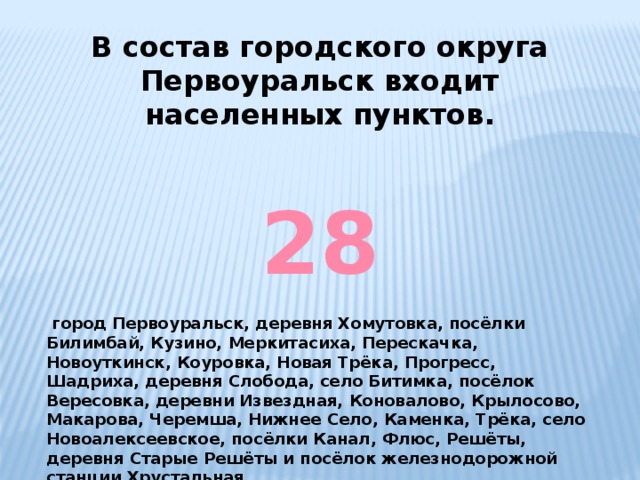 В состав городского округа Первоуральск входит населенных пунктов. 28   город Первоуральск, деревня Хомутовка, посёлки Билимбай, Кузино, Меркитасиха, Перескачка, Новоуткинск, Коуровка, Новая Трёка, Прогресс, Шадриха, деревня Слобода, село Битимка, посёлок Вересовка, деревни Извездная, Коновалово, Крылосово, Макарова, Черемша, Нижнее Село, Каменка, Трёка, село Новоалексеевское, посёлки Канал, Флюс, Решёты, деревня Старые Решёты и посёлок железнодорожной станции Хрустальная. 