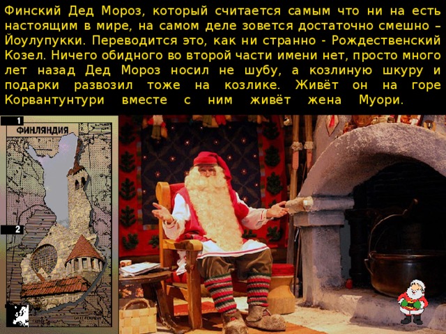 Финский Дед Мороз, который считается самым что ни на есть настоящим в мире, на самом деле зовется достаточно смешно – Йоулупукки. Переводится это, как ни странно - Рождественский Козел. Ничего обидного во второй части имени нет, просто много лет назад Дед Мороз носил не шубу, а козлиную шкуру и подарки развозил тоже на козлике. Живёт он на горе Корвантунтури вместе с ним живёт жена Муори.     