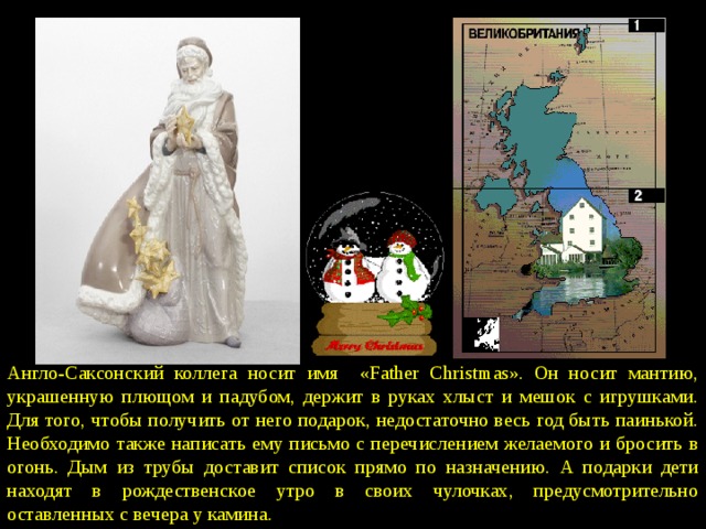 Англо-Саксонский коллега носит имя «Father Christmas». Он носит мантию, украшенную плющом и падубом, держит в руках хлыст и мешок с игрушками. Для того, чтобы получить от него подарок, недостаточно весь год быть паинькой. Необходимо также написать ему письмо с перечислением желаемого и бросить в огонь. Дым из трубы доставит список прямо по назначению. А подарки дети находят в рождественское утро в своих чулочках, предусмотрительно оставленных с вечера у камина. 