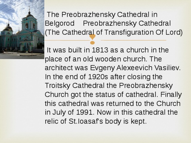  The Preobrazhensky Cathedral in Belgorod  Preobrazhensky Cathedral (The Cathedral of Transfiguration Of Lord)  It was built in 1813 as a church in the place of an old wooden church. The architect was Evgeny Alexeevich Vasiliev. In the end of 1920s after closing the Troitsky Cathedral the Preobrazhensky Church got the status of cathedral. Finally this cathedral was returned to the Church in July of 1991. Now in this cathedral the relic of St.Ioasaf's body is kept. 