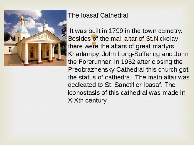 The Ioasaf Cathedral  It was built in 1799 in the town cemetry. Besides of the mail altar of St.Nickolay there were the altars of great martyrs Kharlampy, John Long-Suffering and John the Forerunner. In 1962 after closing the Preobrazhensky Cathedral this church got the status of cathedral. The main altar was dedicated to St. Sanctifier Ioasaf. The iconostasis of this cathedral was made in XIXth century. 