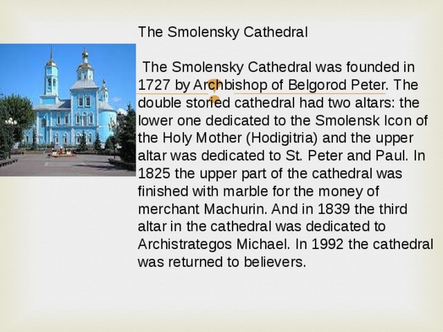 The Smolensky Cathedral  The Smolensky Cathedral was founded in 1727 by Archbishop of Belgorod Peter. The double storied cathedral had two altars: the lower one dedicated to the Smolensk Icon of the Holy Mother (Hodigitria) and the upper altar was dedicated to St. Peter and Paul. In 1825 the upper part of the cathedral was finished with marble for the money of merchant Machurin. And in 1839 the third altar in the cathedral was dedicated to Archistrategos Michael. In 1992 the cathedral was returned to believers. 