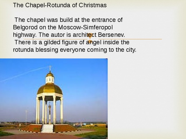 The Chapel-Rotunda of Christmas  The chapel was build at the entrance of Belgorod on the Moscow-Simferopol highway. The autor is architect Bersenev.  There is a gilded figure of angel inside the rotunda blessing everyone coming to the city. 