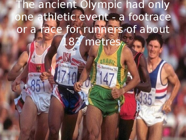 The ancient Olympic had only one athletic event - a footrace or a race for runners of about 183 metres. 